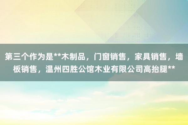 第三个作为是**木制品,门窗销售,家具销售,墙板销售,温州四胜公馆木业有限公司高抬腿**